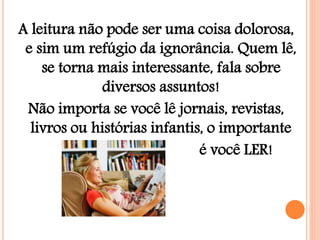 A leitura não pode ser uma coisa dolorosa,
e sim um refúgio da ignorância. Quem lê,
se torna mais interessante, fala sobre
diversos assuntos!
Não importa se você lê jornais, revistas,
livros ou histórias infantis, o importante
é você LER!