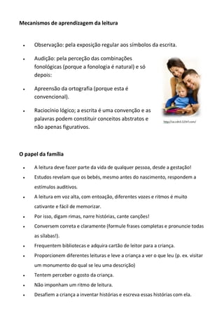 Mecanismos de aprendizagem da leitura



Observação: pela exposição regular aos símbolos da escrita.



Audição: pela perceção das combinações
fonológicas (porque a fonologia é natural) e só
depois:



Apreensão da ortografia (porque esta é
convencional).



Raciocínio lógico; a escrita é uma convenção e as
palavras podem constituir conceitos abstratos e
não apenas figurativos.

O papel da família


A leitura deve fazer parte da vida de qualquer pessoa, desde a gestação!



Estudos revelam que os bebés, mesmo antes do nascimento, respondem a
estímulos auditivos.



A leitura em voz alta, com entoação, diferentes vozes e ritmos é muito
cativante e fácil de memorizar.



Por isso, digam rimas, narre histórias, cante canções!



Conversem correta e claramente (formule frases completas e pronuncie todas
as sílabas!).



Frequentem bibliotecas e adquira cartão de leitor para a criança.



Proporcionem diferentes leituras e leve a criança a ver o que leu (p. ex. visitar
um monumento do qual se leu uma descrição)



Tentem perceber o gosto da criança.



Não imponham um ritmo de leitura.



Desafiem a criança a inventar histórias e escreva essas histórias com ela.

 