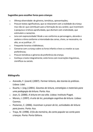 Sugestões para escolher livros para crianças











Ofereça diversidade: de géneros, temáticas, apresentações;
Procure textos significativos, que se relacionem com a realidade da criança
mas não só: que contribuam para a formação do seu caráter, que incentivem
à pesquisa e à leitura aprofundada, que divirtam com criatividade, que
estimulem o raciocínio.
Leia com expressividade! Mude a voz conforme as personagens, abrande e
acelere o ritmo conforme a intensidade das cenas, chore, se necessário, ria
alto, se se justificar…!!!
Frequente livrarias e bibliotecas;
Converse com a criança sobre os livros infantis e leve-a a revelar as suas
preferências;
Procure temáticas e géneros da preferência da criança;
Conheça o texto integralmente; evite livros com incorreções linguísticas,
científicas ou sociais.

Bibliografia











Azevedo, F. (coord.) (2007). Formar leitores, das teorias às práticas.
Lisboa: Lidel.
Duarte, I. (org.) (2001). Gavetas de leitura, estratégias e materiais para
uma pedagogia da leitura. Porto: Asa.
Jean, G. (2000). A leitura em voz alta. Lisboa: Instituto Piaget.
Morais, J. (1997). A arte de ler, psicologia cognitiva da leitura. Lisboa:
Cosmos.
Poslaniec, C. (2006). Incentivar o prazer de ler, actividades de leitura
para jovens. Porto: Asa.
Traça, M. (1998). O fio da memória, do conto popular ao conto para
crianças. Porto: Porto Editora.

 