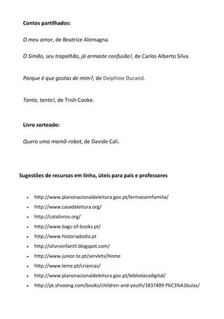 Contos partilhados:
O meu amor, de Beatrice Alemagna.
Ó Simão, seu trapalhão, já armaste confusão!, de Carlos Alberto Silva.

Porque é que gostas de mim?, de Delphine Durand.

Tanto, tanto!, de Trish Cooke.

Livro sorteado:
Quero uma mamã-robot, de Davide Cali.

Sugestões de recursos em linha, úteis para pais e professores



http://www.planonacionaldeleitura.gov.pt/lermaisemfamilia/



http://www.casadaleitura.org/



http://catalivros.org/



http://www.bags-of-books.pt/



http://www.historiadodia.pt



http://olivroinfantil.blogspot.com/



http://www.junior.te.pt/servlets/Home



http://www.leme.pt/criancas/



http://www.planonacionaldeleitura.gov.pt/bibliotecadigital/



http://pt.shvoong.com/books/children-and-youth/1837409-f%C3%A1bulas/

 