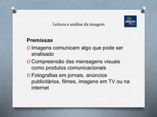 Leitura e análise da imagem
Premissas
O Imagens comunicam algo que pode ser
analisado
O Compreensão das mensagens visuais
como produtos comunicacionais
O Fotografias em jornais, anúncios
publicitários, filmes, imagens em TV ou na
internet
 