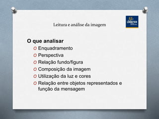 Leitura e análise da imagem
O que analisar
O Enquadramento
O Perspectiva
O Relação fundo/figura
O Composição da imagem
O Utilização da luz e cores
O Relação entre objetos representados e
função da mensagem
 