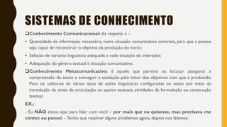 SISTEMAS DE CONHECIMENTO
Conhecimento Comunicacional: diz respeito à –
• Quantidade de informação necessária, numa situação comunicativa concreta, para que a pessoa
seja capaz de reconstruir o objetivo da produção do texto;
• Seleção de variante linguística adequada a cada situação de interação;
• Adequação do gênero textual à situação comunicativa.
Conhecimento Metacomunicativo: é aquele que permite ao locutor assegurar a
compreensão do texto e conseguir a aceitação pelo leitor dos objetivos com que é produzido.
Para tal, utiliza-se de vários tipos de ações linguísticas configuradas no texto por meio da
introdução de sinais de articulação ou apoios textuais, atividades de formulação ou construção
textual.
EX.:
- Eu NÃO estou aqui para falar com você – por mais que eu quisesse, mas precisava me
conter, eu pensei. –Tenho que resolver alguns problemas agora, depois nos falamos.
 
