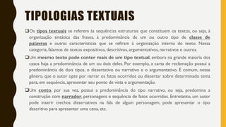 TIPOLOGIAS TEXTUAIS
Os tipos textuais se referem às sequências estruturais que constituem os textos, ou seja, à
organização sintática das frases, à predominância de um ou outro tipo de classe de
palavras e outras características que se refiram à organização interna do texto. Nessa
categoria, falamos de textos expositivos, descritivos, argumentativos, narrativos e outros.
Um mesmo texto pode conter mais de um tipo textual, embora na grande maioria dos
casos haja a predominância de um ou dois deles. Por exemplo, a carta de reclamação possui a
predominância de dois tipos, o dissertativo ou narrativo e o argumentativo. É comum, nesse
gênero, que o autor opte por narrar os fatos ocorridos ou dissertar sobre determinado tema
para, em sequência, apresentar seu ponto de vista e argumentação.
Um conto, por sua vez, possui a predominância do tipo narrativo, ou seja, predomina a
construção com narrador, personagens e sequência de fatos ocorridos. Entretanto, um autor
pode inserir trechos dissertativos na fala de algum personagem, pode apresentar o tipo
descritivo para apresentar uma cena, etc.
 