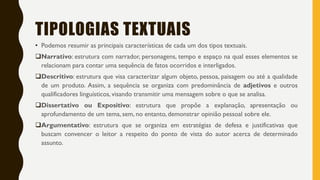 TIPOLOGIAS TEXTUAIS
• Podemos resumir as principais características de cada um dos tipos textuais.
Narrativo: estrutura com narrador, personagens, tempo e espaço na qual esses elementos se
relacionam para contar uma sequência de fatos ocorridos e interligados.
Descritivo: estrutura que visa caracterizar algum objeto, pessoa, paisagem ou até a qualidade
de um produto. Assim, a sequência se organiza com predominância de adjetivos e outros
qualificadores linguísticos, visando transmitir uma mensagem sobre o que se analisa.
Dissertativo ou Expositivo: estrutura que propõe a explanação, apresentação ou
aprofundamento de um tema, sem, no entanto, demonstrar opinião pessoal sobre ele.
Argumentativo: estrutura que se organiza em estratégias de defesa e justificativas que
buscam convencer o leitor a respeito do ponto de vista do autor acerca de determinado
assunto.
 