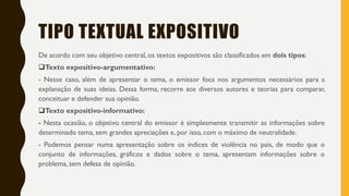TIPO TEXTUAL EXPOSITIVO
De acordo com seu objetivo central, os textos expositivos são classificados em dois tipos:
Texto expositivo-argumentativo:
- Nesse caso, além de apresentar o tema, o emissor foca nos argumentos necessários para a
explanação de suas ideias. Dessa forma, recorre aos diversos autores e teorias para comparar,
conceituar e defender sua opinião.
Texto expositivo-informativo:
- Nesta ocasião, o objetivo central do emissor é simplesmente transmitir as informações sobre
determinado tema, sem grandes apreciações e, por isso, com o máximo de neutralidade.
- Podemos pensar numa apresentação sobre os índices de violência no país, de modo que o
conjunto de informações, gráficos e dados sobre o tema, apresentam informações sobre o
problema, sem defesa de opinião.
 