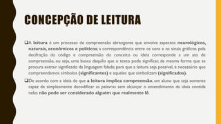 CONCEPÇÃO DE LEITURA
A leitura é um processo de compreensão abrangente que envolve aspectos neurológicos,
naturais, econômicos e políticos; a correspondência entre os sons e os sinais gráficos pela
decifração do código e compreensão do conceito ou ideia corresponde a um ato de
compreensão, ou seja, uma busca daquilo que o texto pode significar, da mesma forma que se
procura extrair significado da linguagem falada; para que a leitura seja possível, é necessário que
compreendamos símbolos (significantes) e aqueles que simbolizam (significados).
De acordo com a ideia de que a leitura implica compreensão, um aluno que seja somente
capaz de simplesmente decodificar as palavras sem alcançar o entendimento da ideia contida
nelas não pode ser considerado alguém que realmente lê.
 