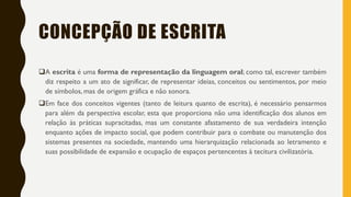 CONCEPÇÃO DE ESCRITA
A escrita é uma forma de representação da linguagem oral; como tal, escrever também
diz respeito a um ato de significar, de representar ideias, conceitos ou sentimentos, por meio
de símbolos, mas de origem gráfica e não sonora.
Em face dos conceitos vigentes (tanto de leitura quanto de escrita), é necessário pensarmos
para além da perspectiva escolar, esta que proporciona não uma identificação dos alunos em
relação às práticas supracitadas, mas um constante afastamento de sua verdadeira intenção
enquanto ações de impacto social, que podem contribuir para o combate ou manutenção dos
sistemas presentes na sociedade, mantendo uma hierarquização relacionada ao letramento e
suas possibilidade de expansão e ocupação de espaços pertencentes à tecitura civilizatória.
 