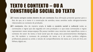 TEXTO E CONTEXTO – OU A
CONSTRUÇÃO SOCIAL DO TEXTO
O texto sempre existe dentro de um contexto. Essa afirmação pretende apontar para o
fato de que, se o texto é a construção de sentidos, esses sentidos estão obrigatoriamente
relacionados ao contexto de produção.
O contexto, dito de maneira ampla, é todo o cenário social e cultural, todas as
convenções e regras que são seguidas em uma produção e o que essas convenções e regras
representam nesse tempo-espaço. Ele possui também seus recortes mais específicos, como o
contexto do autor do texto, o local social que ele ocupa, seus posicionamentos ideológicos,
etc. Há também o contexto de produção do texto, se é de cunho jurídico, religioso,
profissional, pessoal; ou ainda o veículo de compartilhamento do texto, se é oral, em livro, em
folheto, digital, etc.
 