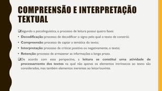 COMPREENSÃO E INTERPRETAÇÃO
TEXTUAL
Segundo a psicolinguística, o processo de leitura possui quatro fases:
• Decodificação: processo de decodificar o signo pelo qual o texto de constrói;
• Compreensão: processo de captar a temática do texto;
• Interpretação: processo de criticar, positiva ou negativamente, o texto;
• Retenção: processo de armazenar as informações a longo prazo.
De acordo com essa perspectiva, a leitura se constitui uma atividade de
processamento dos textos na qual não apenas os elementos intrínsecos ao texto são
considerados, mas também elementos inerentes ao leitor/ouvinte.
 