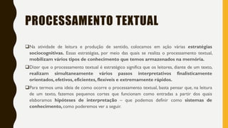 PROCESSAMENTO TEXTUAL
Na atividade de leitura e produção de sentido, colocamos em ação várias estratégias
sociocognitivas. Essas estratégias, por meio das quais se realiza o processamento textual,
mobilizam vários tipos de conhecimento que temos armazenados na memória.
Dizer que o processamento textual é estratégico significa que os leitores, diante de um texto,
realizam simultaneamente vários passos interpretativos finalisticamente
orientados, efetivos, eficientes, flexíveis e extremamente rápidos.
Para termos uma ideia de como ocorre o processamento textual, basta pensar que, na leitura
de um texto, fazemos pequenos cortes que funcionam como entradas a partir dos quais
elaboramos hipóteses de interpretação – que podemos definir como sistemas de
conhecimento, como poderemos ver a seguir.
 