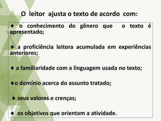 o conhecimento do gênero que o texto é
apresentado;
a proficiência leitora acumulada em experiências
anteriores;
a familiaridade com a linguagem usada no texto;
o domínio acerca do assunto tratado;
seus valores e crenças;
os objetivos que orientam a atividade.
O leitor ajusta o texto de acordo com:
 