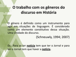 O gênero é definido como um instrumento para
agir em situações de linguagem. É considerado
como um elemento constitutivo dessa situação.
Uma Unidade do discurso.
(Schneuwly, 1994; 2007)
Ex.: Para se ter notícia tem que ter o Jornal e para
ter o Jornal tem que haver a notícia.
O trabalho com os gêneros do
discurso em História
 