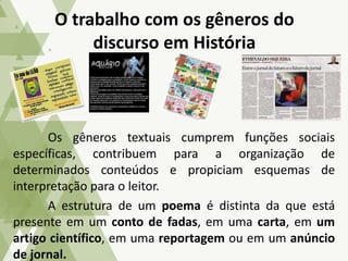 Os gêneros textuais cumprem funções sociais
específicas, contribuem para a organização de
determinados conteúdos e propiciam esquemas de
interpretação para o leitor.
A estrutura de um poema é distinta da que está
presente em um conto de fadas, em uma carta, em um
artigo científico, em uma reportagem ou em um anúncio
de jornal.
O trabalho com os gêneros do
discurso em História
 