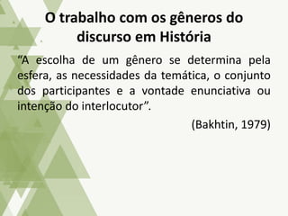 “A escolha de um gênero se determina pela
esfera, as necessidades da temática, o conjunto
dos participantes e a vontade enunciativa ou
intenção do interlocutor”.
(Bakhtin, 1979)
O trabalho com os gêneros do
discurso em História
 