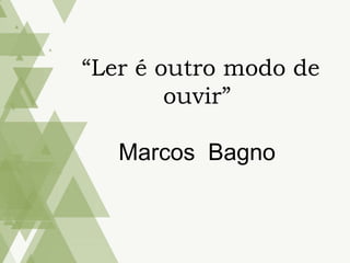 “Ler é outro modo de
ouvir”
Marcos Bagno
 