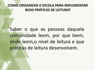 Saber o que as pessoas daquela
comunidade leem, por que leem,
onde leem,o nível de leitura e que
práticas de leitura desenvolvem.
COMO ORGANIZAR A ESCOLA PARA IMPLEMENTAR
BOAS PRÁTICAS DE LEITURA?
 