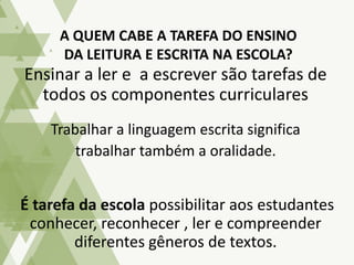 Ensinar a ler e a escrever são tarefas de
todos os componentes curriculares
Trabalhar a linguagem escrita significa
trabalhar também a oralidade.
É tarefa da escola possibilitar aos estudantes
conhecer, reconhecer , ler e compreender
diferentes gêneros de textos.
A QUEM CABE A TAREFA DO ENSINO
DA LEITURA E ESCRITA NA ESCOLA?
 