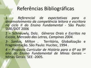 1 - Referencial de expectativas para o
desenvolvimento da competência leitora e escritora
no ciclo II do Ensino Fundamental - São Paulo:
SME/DOT 2006
2 – Schneuwly, Dolz. Gêneros Orais e Escritos na
Escola, Mercado das Letras, Campinas 2004.
3- Santos, Milton . Território, Globalização e
Fragmentação. São Paulo: Hucitec, 1994 .
4 – Proposta Curricular de História para o 6º ao 9º
ano do Ensino Fundamental de Minas Gerais –
Minas Gerais: SEE -2005.
Referências Bibliográficas
 