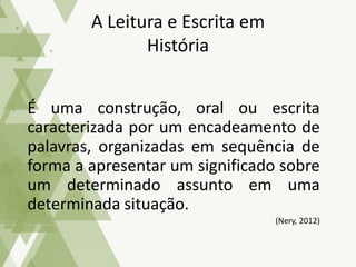 É uma construção, oral ou escrita
caracterizada por um encadeamento de
palavras, organizadas em sequência de
forma a apresentar um significado sobre
um determinado assunto em uma
determinada situação.
(Nery, 2012)
A Leitura e Escrita em
História
 