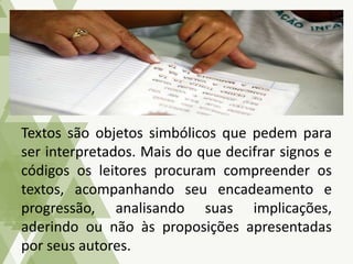 Textos são objetos simbólicos que pedem para
ser interpretados. Mais do que decifrar signos e
códigos os leitores procuram compreender os
textos, acompanhando seu encadeamento e
progressão, analisando suas implicações,
aderindo ou não às proposições apresentadas
por seus autores.
 