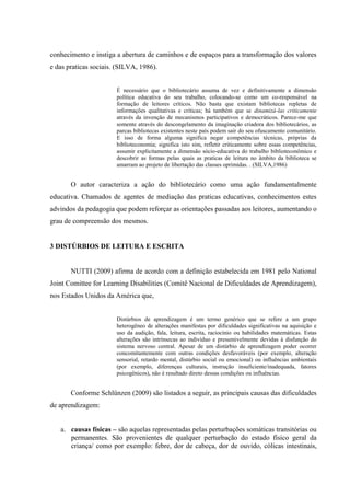 conhecimento e instiga a abertura de caminhos e de espaços para a transformação dos valores
e das praticas sociais. (SILVA, 1986).
É necessário que o bibliotecário assuma de vez e definitivamente a dimensão
política educativa do seu trabalho, colocando-se como um co-responsável na
formação de leitores críticos. Não basta que existam bibliotecas repletas de
informações qualitativas e criticas; há também que se dinamizá-las criticamente
através da invenção de mecanismos participativos e democráticos. Parece-me que
somente através do descongelamento da imaginação criadora dos bibliotecários, as
parcas bibliotecas existentes neste país podem sair do seu ofuscamento comunitário.
E isso de forma alguma significa negar competências técnicas, próprias da
biblioteconomia; significa isto sim, refletir criticamente sobre essas competências,
assumir explicitamente a dimensão sócio-educativa do trabalho biblioteconômico e
descobrir as formas pelas quais as praticas de leitura no âmbito da biblioteca se
amarram ao projeto de libertação das classes oprimidas. . (SILVA,1986)
O autor caracteriza a ação do bibliotecário como uma ação fundamentalmente
educativa. Chamados de agentes de mediação das praticas educativas, conhecimentos estes
advindos da pedagogia que podem reforçar as orientações passadas aos leitores, aumentando o
grau de compreensão dos mesmos.
3 DISTÚRBIOS DE LEITURA E ESCRITA
NUTTI (2009) afirma de acordo com a definição estabelecida em 1981 pelo National
Joint Comittee for Learning Disabilities (Comitê Nacional de Dificuldades de Aprendizagem),
nos Estados Unidos da América que,
Distúrbios de aprendizagem é um termo genérico que se refere a um grupo
heterogêneo de alterações manifestas por dificuldades significativas na aquisição e
uso da audição, fala, leitura, escrita, raciocínio ou habilidades matemáticas. Estas
alterações são intrínsecas ao indivíduo e presumivelmente devidas à disfunção do
sistema nervoso central. Apesar de um distúrbio de aprendizagem poder ocorrer
concomitantemente com outras condições desfavoráveis (por exemplo, alteração
sensorial, retardo mental, distúrbio social ou emocional) ou influências ambientais
(por exemplo, diferenças culturais, instrução insuficiente/inadequada, fatores
psicogênicos), não é resultado direto dessas condições ou influências.
Conforme Schlünzen (2009) são listados a seguir, as principais causas das dificuldades
de aprendizagem:
a. causas físicas – são aquelas representadas pelas perturbações somáticas transitórias ou
permanentes. São provenientes de qualquer perturbação do estado físico geral da
criança/ como por exemplo: febre, dor de cabeça, dor de ouvido, cólicas intestinais,
 