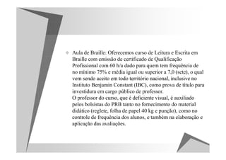 Aula de Braille: Oferecemos curso de Leitura e Escrita em
Braille com emissão de certificado de Qualificação
Profissional com 60 h/a dado para quem tem frequência de
no mínimo 75% e média igual ou superior a 7,0 (sete), o qual
vem sendo aceito em todo território nacional, inclusive no
Instituto Benjamin Constant (IBC), como prova de título para
investidura em cargo público de professor.
O professor do curso, que é deficiente visual, é auxiliado
pelos bolsistas do PRB tanto no fornecimento do material
didático (reglete, folha de papel 40 kg e punção), como no
controle de frequência dos alunos, e também na elaboração e
aplicação das avaliações.
 
