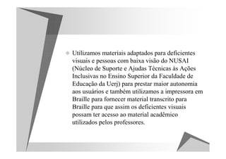 Utilizamos materiais adaptados para deficientes
visuais e pessoas com baixa visão do NUSAI
(Núcleo de Suporte e Ajudas Técnicas às Ações
Inclusivas no Ensino Superior da Faculdade de
Educação da Uerj) para prestar maior autonomia
aos usuários e também utilizamos a impressora em
Braille para fornecer material transcrito para
Braille para que assim os deficientes visuais
possam ter acesso ao material acadêmico
utilizados pelos professores.
 
