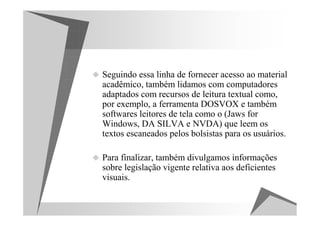 Seguindo essa linha de fornecer acesso ao material
acadêmico, também lidamos com computadores
adaptados com recursos de leitura textual como,
por exemplo, a ferramenta DOSVOX e também
softwares leitores de tela como o (Jaws for
Windows, DA SILVA e NVDA) que leem os
textos escaneados pelos bolsistas para os usuários.

Para finalizar, também divulgamos informações
sobre legislação vigente relativa aos deficientes
visuais.
 