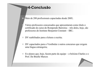 4-Conclusão

Mais de 200 profissionais capacitadas desde 2005;

Vários professores concursados que apresentaram como título o
certificado do curso do Rompendo Barreiras – três deles, hoje, são
professores do Instituto Benjamin Constant – IBC;

DV reabilitados para a leitura e escrita;

DV capacitados para o Vestibular e outros concursos que exigem
uma língua estrangeira;

Ex-alunos que, hoje, fazem parte da equipe – o bolsista Charles e o
Prof. De Braille Marcos
 