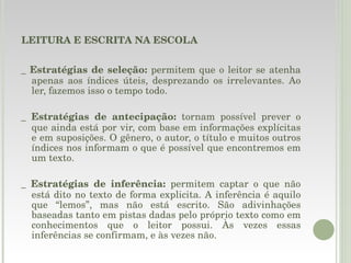 LEITURA E ESCRITA NA ESCOLA _  Estratégias de seleção:  permitem que o leitor se atenha apenas aos índices úteis, desprezando os irrelevantes. Ao ler, fazemos isso o tempo todo. _  Estratégias de antecipação:  tornam possível prever o que ainda está por vir, com base em informações explícitas e em suposições. O gênero, o autor, o título e muitos outros índices nos informam o que é possível que encontremos em um texto. _  Estratégias de inferência:  permitem captar o que não está dito no texto de forma explicita. A inferência é aquilo que “lemos”, mas não está escrito. São adivinhações baseadas tanto em pistas dadas pelo próprio texto como em conhecimentos que o leitor possui. Às vezes essas inferências se confirmam, e às vezes não. 