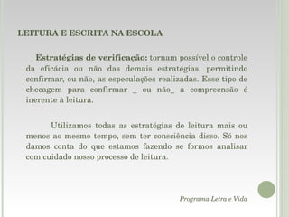 LEITURA E ESCRITA NA ESCOLA _  Estratégias de verificação:  tornam possível o controle da eficácia ou não das demais estratégias, permitindo confirmar, ou não, as especulações realizadas. Esse tipo de checagem para confirmar _ ou não_ a compreensão é inerente à leitura. Utilizamos todas as estratégias de leitura mais ou menos ao mesmo tempo, sem ter consciência disso. Só nos damos conta do que estamos fazendo se formos analisar com cuidado nosso processo de leitura. Programa Letra e Vida 
