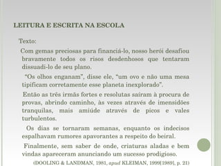 LEITURA E ESCRITA NA ESCOLA Texto: Com gemas preciosas para financiá-lo, nosso herói desafiou bravamente todos os risos desdenhosos que tentaram dissuadi-lo de seu plano.  “ Os olhos enganam”, disse ele, “um ovo e não uma mesa tipificam corretamente esse planeta inexplorado”.  Então as três irmãs fortes e resolutas saíram à procura de provas, abrindo caminho, às vezes através de imensidões tranquilas, mais amiúde através de picos e vales turbulentos.  Os dias se tornaram semanas, enquanto os indecisos espalhavam rumores apavorantes a respeito do beiral.  Finalmente, sem saber de onde, criaturas aladas e bem vindas apareceram anunciando um sucesso prodigioso. (DOOLING & LANDMAN, 1981,  apud  KLEIMAN, 1999[1989], p. 21) 