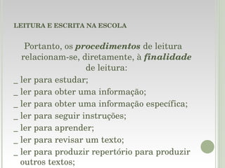 LEITURA E ESCRITA NA ESCOLA Portanto, os  procedimentos  de leitura relacionam-se, diretamente, à  finalidade  de leitura: _ ler para estudar; _ ler para obter uma informação; _ ler para obter uma informação específica; _ ler para seguir instruções; _ ler para aprender; _ ler para revisar um texto; _ ler para produzir repertório para produzir outros textos; 