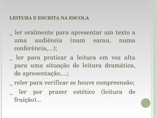 LEITURA E ESCRITA NA ESCOLA _ ler oralmente para apresentar um texto a uma audiência (num sarau, numa conferência,...); _ ler para praticar a leitura em voz alta para uma situação de leitura dramática, de apresentação,...; _ reler para verificar se houve compreensão; _ ler por prazer estético (leitura de fruição)... 