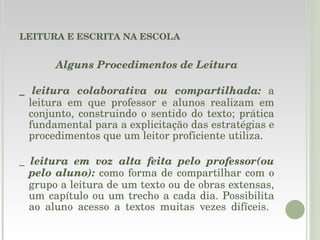 LEITURA E ESCRITA NA ESCOLA Alguns Procedimentos de Leitura _  leitura colaborativa ou compartilhada:  a leitura em que professor e alunos realizam em conjunto, construindo o sentido do texto; prática fundamental para a explicitação das estratégias e procedimentos que um leitor proficiente utiliza. _  leitura em voz alta feita pelo professor(ou pelo aluno):  como forma de compartilhar com o grupo a leitura de um texto ou de obras extensas, um capítulo ou um trecho a cada dia. Possibilita ao aluno acesso a textos muitas vezes difíceis.  