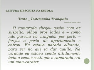 LEITURA E ESCRITA NA ESCOLA Texto _  Testemunha Tranqüila Stanislaw Ponte Preta O camarada chegou assim com ar suspeito, olhou pros lados e – como não parecia ter ninguém por perto – forçou a porta do apartamento e entrou. Eu estava parado olhando, para ver no que ia dar aquilo. Na verdade eu estava vendo nitidamente toda a cena e senti que o camarada era um mau-caráter. 