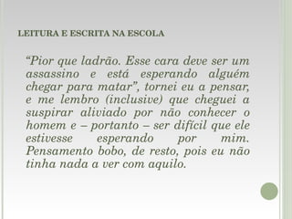 LEITURA E ESCRITA NA ESCOLA “ Pior que ladrão. Esse cara deve ser um assassino e está esperando alguém chegar para matar”, tornei eu a pensar, e me lembro (inclusive) que cheguei a suspirar aliviado por não conhecer o homem e – portanto – ser difícil que ele estivesse esperando por mim. Pensamento bobo, de resto, pois eu não tinha nada a ver com aquilo.   