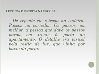 LEITURA E ESCRITA NA ESCOLA De repente ele retesou na cadeira. Passos no corredor. Os passos, ou melhor, a pessoa que dava os passos parou em frente à porta do apartamento. O detalhe era visível pela réstia de luz, que vinha por baixo da porta.   