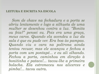 LEITURA E ESCRITA NA ESCOLA Som de chave na fechadura e a porta se abriu lentamente e logo a silhueta de uma mulher se desenhou contra a luz. “Bonita ou feia?” pensei eu. Pois era uma graça, meus caros. Quando ela acendeu a luz da sala é que eu pude ver. Era boa às pampas. Quando viu o cara na poltrona ainda tentou recuar, mas ele avançou e fechou a porta com um pontapé... e eu ali olhando. Fechou a porta, caminhou em direção à bonitinha e pataco!... tacou-lhe a primeira bolacha. Ela estremeceu nos alicerces e pimba!... tacou outra .     