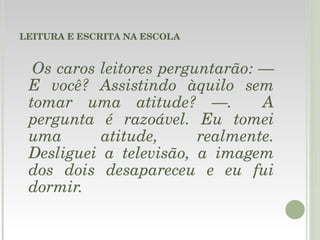 LEITURA E ESCRITA NA ESCOLA Os caros leitores perguntarão: — E você? Assistindo àquilo sem tomar uma atitude? —.  A pergunta é razoável. Eu tomei uma atitude, realmente. Desliguei a televisão, a imagem dos dois desapareceu e eu fui dormir.  