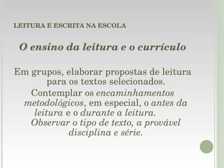 LEITURA E ESCRITA NA ESCOLA O ensino da leitura e o currículo Em grupos, elaborar propostas de leitura para os textos selecionados. Contemplar os  encaminhamentos metodológicos , em especial, o  antes da leitura  e o  durante a leitura.  Observar o tipo de texto, a provável disciplina e série. 