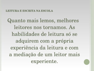 LEITURA E ESCRITA NA ESCOLA Quanto mais lemos, melhores leitores nos tornamos. As habilidades de leitura só se adquirem com a própria experiência da leitura e com a mediação de um leitor mais experiente. 