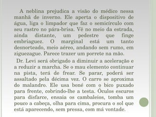 A neblina prejudica a visão do médico nessa manhã de inverno. Ele aperta o dispositivo de água, liga o limpador que faz o semicírculo com seu rastro no pára-brisa. Vê no meio da estrada, ainda distante, um pedestre que finge embriaguez. O marginal está um tanto desnorteado, meio aéreo, andando sem rumo, em ziguezague. Parece trazer um porrete na mão. Dr. Levi será obrigado a diminuir a aceleração e a reduzir a marcha. Se o mau elemento continuar na pista, terá de frear. Se parar, poderá ser assaltado pela décima vez. O carro se aproxima do malandro. Ele usa boné com o bico puxado para frente, cobrindo-lhe a testa. Óculos escuros para disfarce, ensaia os cambaleios, tomba um pouco a cabeça, olha para cima, procura o sol que está aparecendo, sem pressa, com má vontade. 