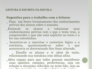 LEITURA E ESCRITA NA ESCOLA Sugestões para o trabalho com a leitura: _ Faça  um breve levantamento dos conhecimentos prévios dos alunos sobre o assunto. _Estimule os alunos a relacionar seus conhecimentos prévios com o que o texto traz, a compreender o que não está explícito no texto e a ler nas entrelinhas. _ Incentive-os a exercitar o raciocínio lógico e a coerência, questionando-os sobre o que aconteceria se determinado fato fosse alterado. _ Desafie os alunos e ir além do texto, relacionando sua temática com idéias afins. _Abra espaço para que todos possam manifestar suas opiniões, emoções, preferências, seja em relação a situações referidas no texto lido, seja no que diz respeito às  escolhas feitas pelo autor.  