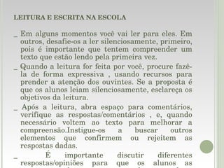 LEITURA E ESCRITA NA ESCOLA _ Em alguns momentos você vai ler para eles. Em outros, desafie-os a ler silenciosamente, primeiro, pois é importante que tentem compreender um texto que estão lendo pela primeira vez. _ Quando a leitura for feita por você, procure fazê-la de forma expressiva , usando recursos para prender a atenção dos ouvintes. Se a proposta é que os alunos leiam silenciosamente, esclareça os objetivos da leitura. _ Após a leitura, abra espaço para comentários, verifique as respostas/comentários , e, quando necessário voltem ao texto para melhorar a compreensão.Instigue-os a buscar outros elementos que confirmem ou rejeitem as respostas dadas. _  É importante discutir diferentes respostas/opiniões para que os alunos as comparem e cheguem  a uma conclusão, com base no texto lido. 