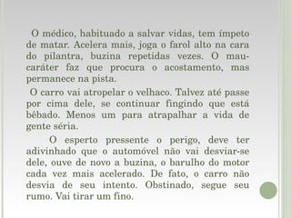 O médico, habituado a salvar vidas, tem ímpeto de matar. Acelera mais, joga o farol alto na cara do pilantra, buzina repetidas vezes. O mau-caráter faz que procura o acostamento, mas permanece na pista. O carro vai atropelar o velhaco. Talvez até passe por cima dele, se continuar fingindo que está bêbado. Menos um para atrapalhar a vida de gente séria. O esperto pressente o perigo, deve ter adivinhado que o automóvel não vai desviar-se dele, ouve de novo a buzina, o barulho do motor cada vez mais acelerado. De fato, o carro não desvia de seu intento. Obstinado, segue seu rumo. Vai tirar um fino. 