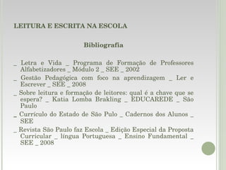 LEITURA E ESCRITA NA ESCOLA Bibliografia _ Letra e Vida _ Programa de Formação de Professores Alfabetizadores _ Módulo 2 _ SEE _ 2002 _ Gestão Pedagógica com foco na aprendizagem _ Ler e Escrever _ SEE _ 2008 _ Sobre leitura e formação de leitores: qual é a chave que se espera? _ Katia Lomba Brakling _ EDUCAREDE _ São Paulo _  Currículo do Estado de São Pulo _ Cadernos dos Alunos _ SEE  _ Revista São Paulo faz Escola _ Edição Especial da Proposta Curricular _ língua Portuguesa _ Ensino Fundamental _ SEE _ 2008 