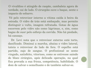 O vivaldino é atingido de raspão, cambaleia agora de verdade, cai de lado. O cirurgião ouve o baque, sente o impacto do esbarro. Vê pelo retrovisor interno a vítima caída à beira da estrada. O vidro de trás está embaçado, mas permite distinguir o vulto, imagem refratada. Gotas de água escorrem pelo vidro não como lágrimas, e, sim, como bagas de suor pelo esforço da corrida. Não há piedade, há cansaço. Dr. Levi nota que o retrovisor externo está torto, danificado. Diminui a marcha, abaixa o vidro lateral, tateia o retrovisor do lado de fora. O espelho está partido, sujo de sangue. O profissional se sente vingado, satisfeito, vitorioso, como se estivesse saindo do bloco cirúrgico, após delicada operação, na qual fica provada a sua frieza, competência, habilidade. O dom de salvar o semelhante e de também salvar-se. 
