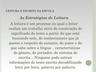 LEITURA E ESCRITA NA ESCOLA As Estratégias de Leitura A leitura é um processo no qual o leitor realiza um trabalho ativo de construção do significado do texto a partir do que está buscando nele, do conhecimento que já possui a respeito do assunto, do autor e do que sabe sobre a língua _ características do gênero, do portador, do sistema de escrita... Ninguém pode extrair informações do texto escrito decodificando letra por letra, palavra por palavra. 